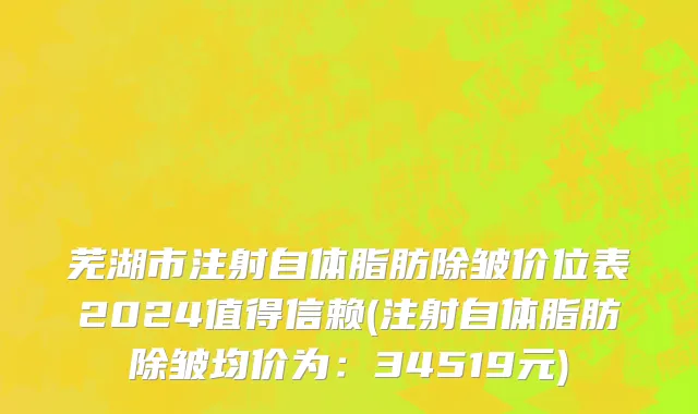 芜湖市注射自体脂肪除皱价位表2024值得信赖(注射自体脂肪除皱均价为：34519元)