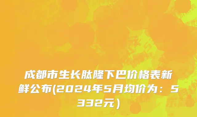 成都市生长肽隆下巴价格表新鲜公布(2024年5月均价为：5332元）