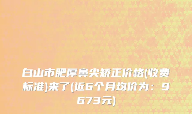 白山市肥厚鼻尖矫正价格(收费标准)来了(近6个月均价为：9673元)