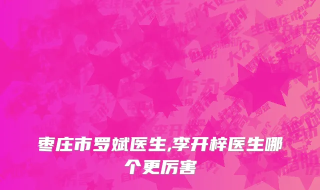 枣庄市罗斌医生,李开梓医生哪个更厉害