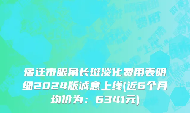 宿迁市眼角长斑淡化费用表明细2024版诚意上线(近6个月均价为：6341元)