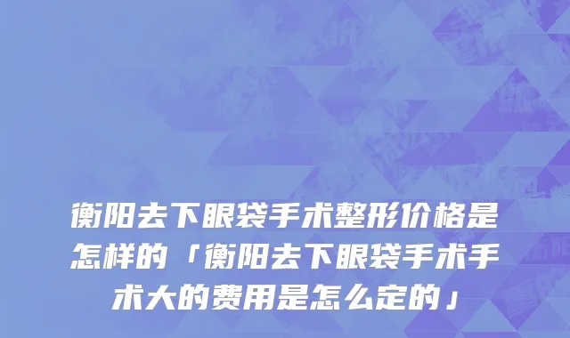 衡阳去下眼袋手术整形价格是怎样的「衡阳去下眼袋手术手术大的费用是怎么定的」