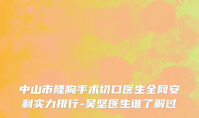中山市隆胸手术切口医生全网安利实力排行-吴坚医生谁了解过