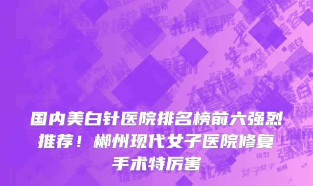 国内美白针医院排名榜前六强烈推荐!郴州现代女子医院修复手术特厉害