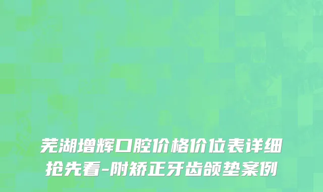 芜湖增辉口腔价格价位表详细抢先看-附矫正牙齿颌垫案例
