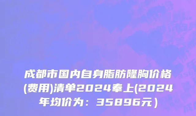 成都市国内自身脂肪隆胸价格(费用)清单2024奉上(2024年均价为：35896元）