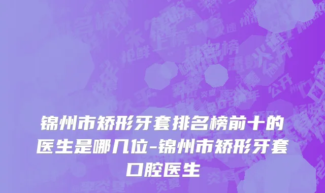 锦州市矫形牙套排名榜前十的医生是哪几位-锦州市矫形牙套口腔医生