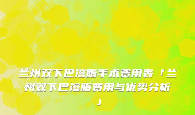 兰州双下巴溶脂手术费用表「兰州双下巴溶脂费用与优势分析」