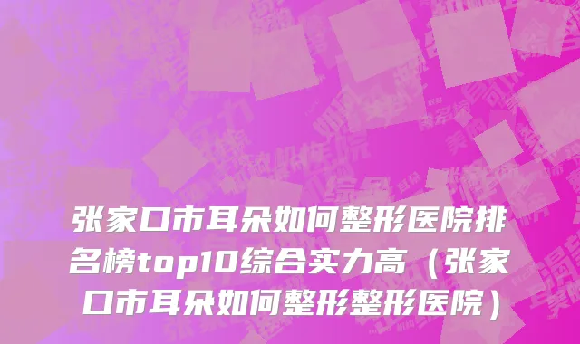 张家口市耳朵如何整形医院排名榜top10综合实力高（张家口市耳朵如何整形整形医院）