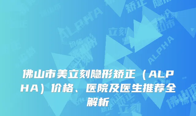 佛山市美立刻隐形矫正（ALPHA）价格、医院及医生推荐全解析
