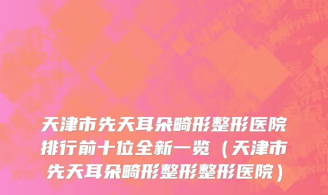 天津市先天耳朵畸形整形医院排行前十位全新一览（天津市先天耳朵畸形整形整形医院）