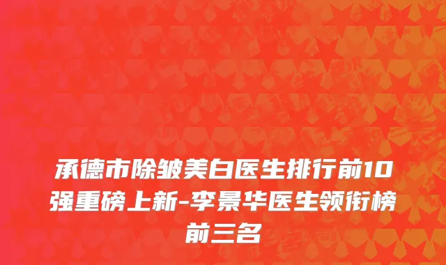 承德市除皱美白医生排行前10强重磅上新-李景华医生领衔榜前三名