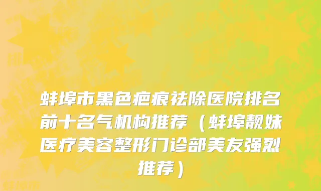 蚌埠市黑色疤痕祛除医院排名前十名气机构推荐（蚌埠靓妹医疗美容整形门诊部美友强烈推荐）