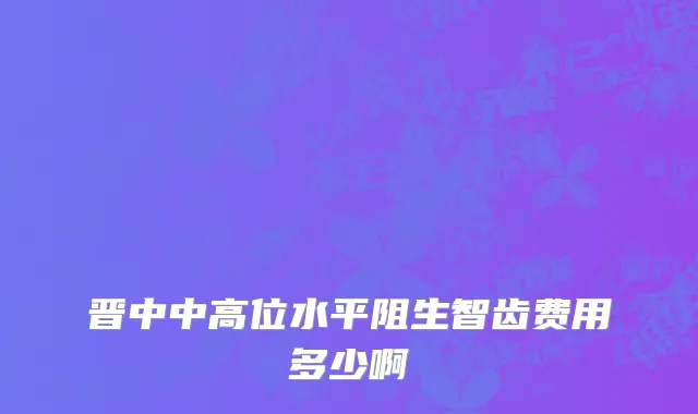 晋中中高位水平阻生智齿费用多少啊