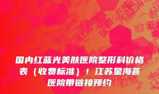 国内红蓝光美肤医院整形科价格表（收费标准）！江苏星海荟医院带链接预约