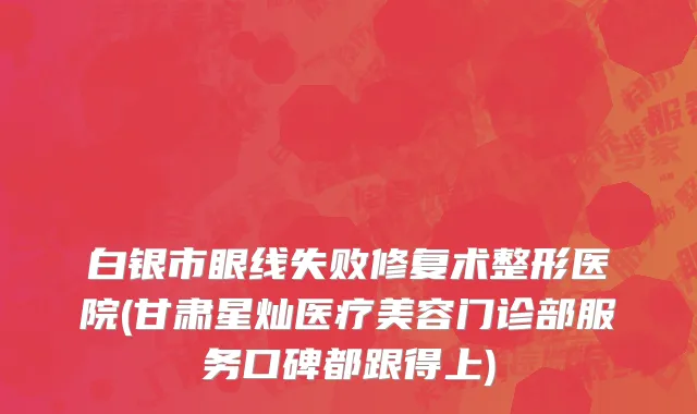 白银市眼线失败修复术整形医院(甘肃星灿医疗美容门诊部服务口碑都跟得上)