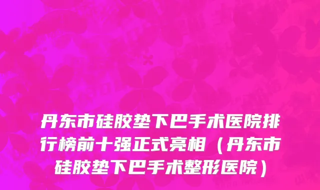 丹东市硅胶垫下巴手术医院排行榜前十强正式亮相（丹东市硅胶垫下巴手术整形医院）
