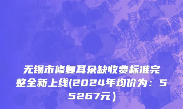 无锡市修复耳朵缺收费标准完整全新上线(2024年均价为：55267元）