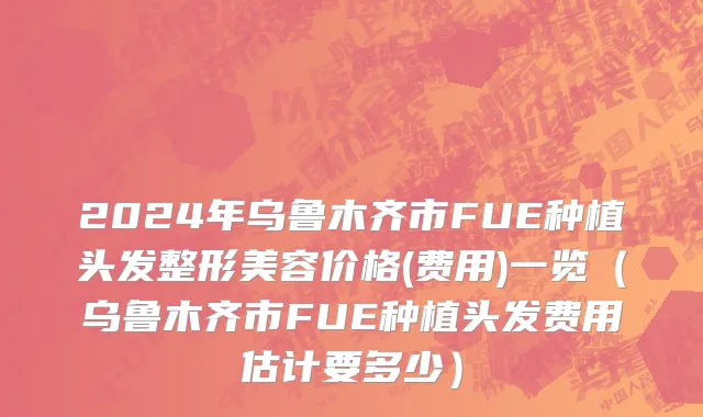 2024年乌鲁木齐市FUE种植头发整形美容价格(费用)一览（乌鲁木齐市FUE种植头发费用估计要多少）