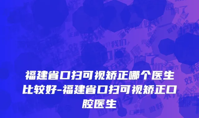福建省口扫可视矫正哪个医生比较好-福建省口扫可视矫正口腔医生