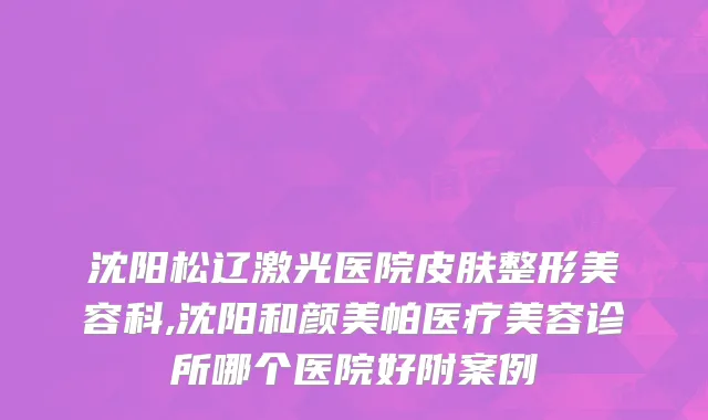 沈阳松辽激光医院皮肤整形美容科,沈阳和颜美帕医疗美容诊所哪个医院好附案例