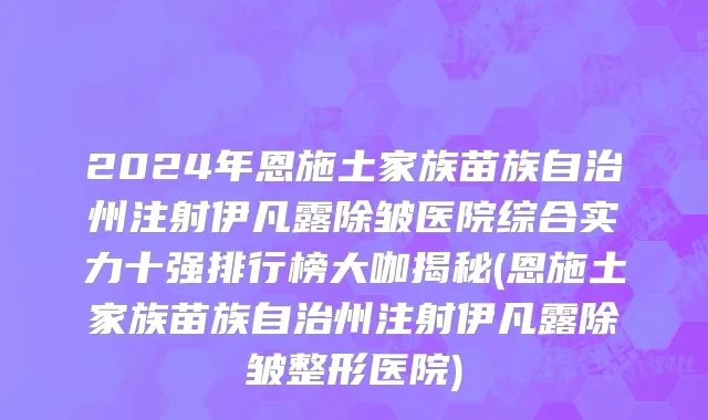 2024年恩施土家族苗族自治州注射伊凡露除皱医院综合实力十强排行榜大咖揭秘(恩施土家族苗族自治州注射伊凡露除皱整形医院)