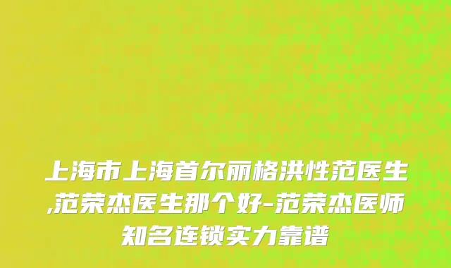 上海市上海首尔丽格洪性范医生,范荣杰医生那个好-范荣杰医师知名连锁实力靠谱