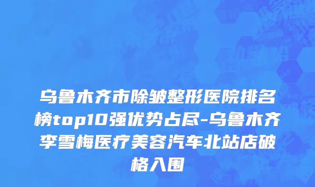 乌鲁木齐市除皱整形医院排名榜top10强优势占尽-乌鲁木齐李雪梅医疗美容汽车北站店破格入围