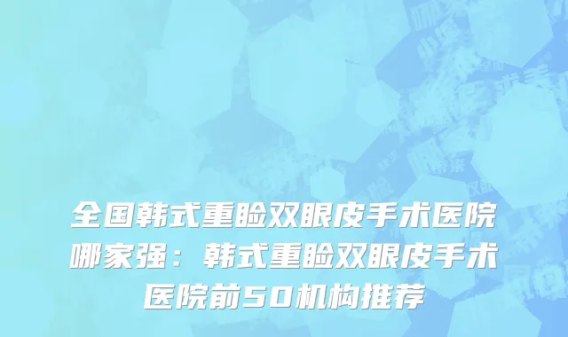 全国韩式重睑双眼皮手术医院哪家强：韩式重睑双眼皮手术医院前50机构推荐