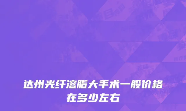 达州光纤溶脂大手术一般价格在多少左右