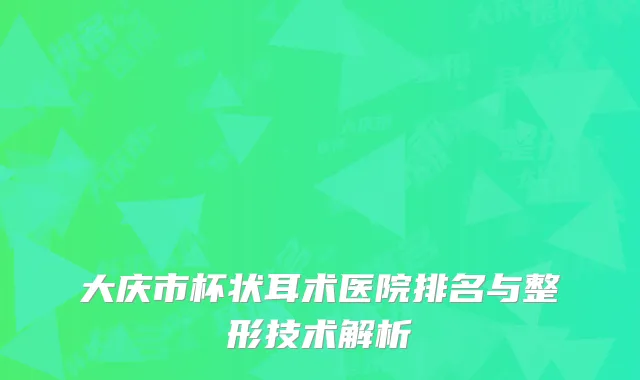 大庆市杯状耳术医院排名与整形技术解析