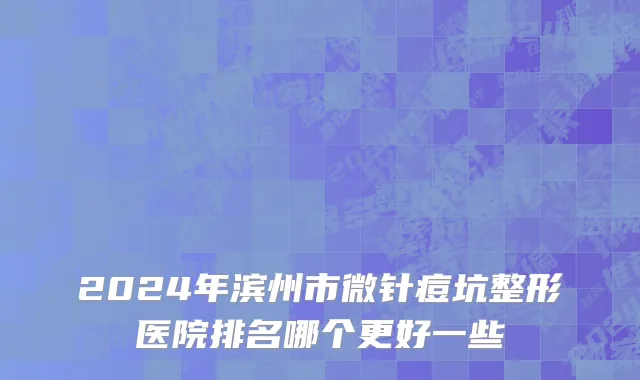 2024年滨州市微针痘坑整形医院排名哪个更好一些