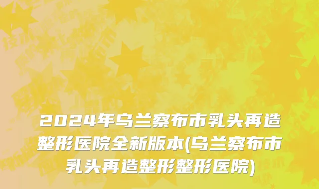 2024年乌兰察布市乳头再造整形医院全新版本(乌兰察布市乳头再造整形整形医院)