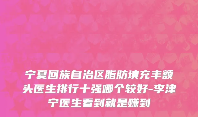 宁夏回族自治区脂肪填充丰额头医生排行十强哪个较好-李津宁医生看到就是赚到