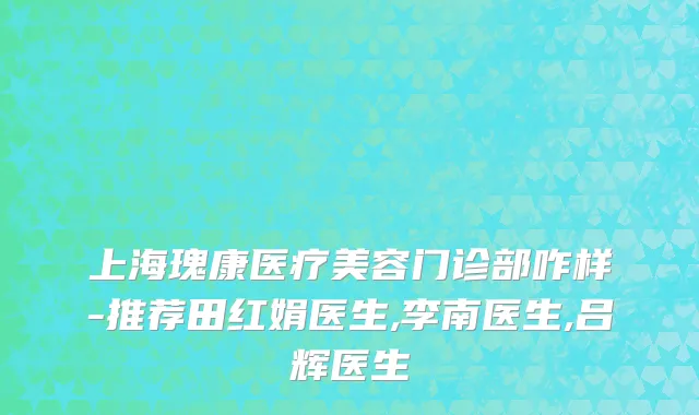 上海瑰康医疗美容门诊部咋样-推荐田红娟医生,李南医生,吕辉医生