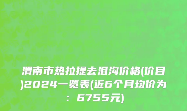 渭南市热拉提去泪沟价格(价目)2024一览表(近6个月均价为：6755元)