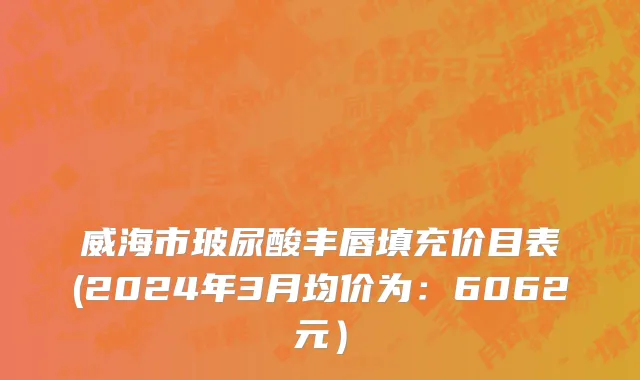 威海市玻尿酸丰唇填充价目表(2024年3月均价为：6062元）