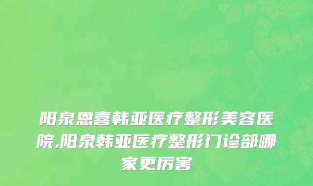 阳泉恩喜韩亚医疗整形美容医院,阳泉韩亚医疗整形门诊部哪家更厉害