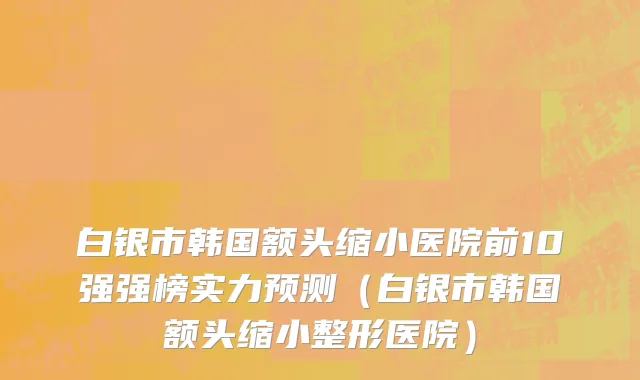 白银市韩国额头缩小医院前10强强榜实力预测（白银市韩国额头缩小整形医院）