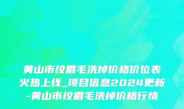 黄山市纹眉毛洗掉价格价位表火热上线_项目信息2024更新-黄山市纹眉毛洗掉价格行情