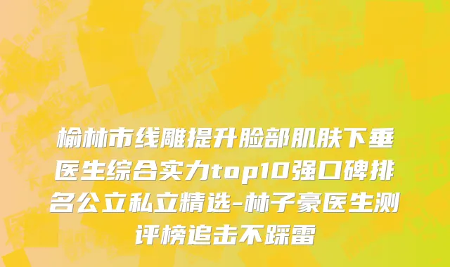 榆林市线雕提升脸部肌肤下垂医生综合实力top10强口碑排名公立私立精选-林子豪医生测评榜追击不踩雷