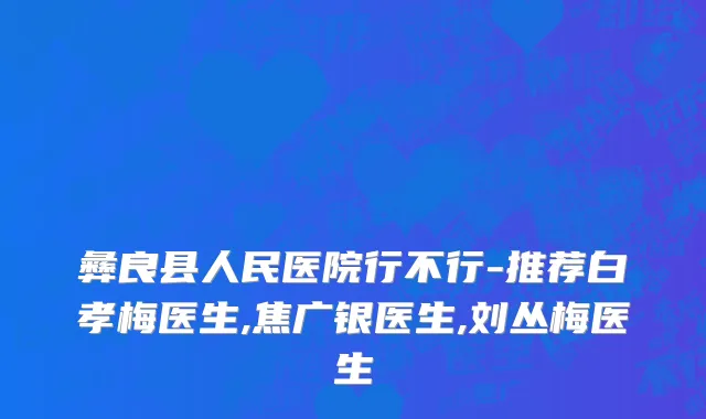 彝良县人民医院行不行-推荐白孝梅医生,焦广银医生,刘丛梅医生