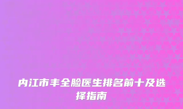 内江市丰全脸医生排名前十及选择指南