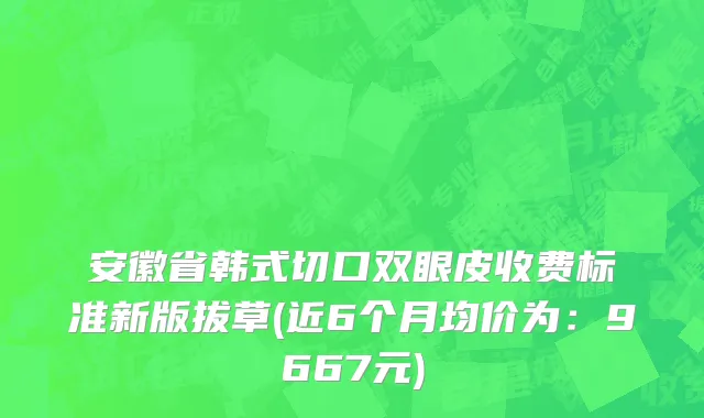 安徽省韩式切口双眼皮收费标准新版拔草(近6个月均价为：9667元)