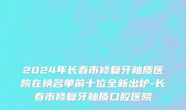 2024年长春市修复牙釉质医院在榜名单前十位全新出炉-长春市修复牙釉质口腔医院