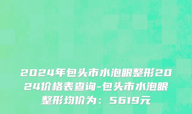 2024年包头市水泡眼整形2024价格表查询-包头市水泡眼整形均价为：5619元