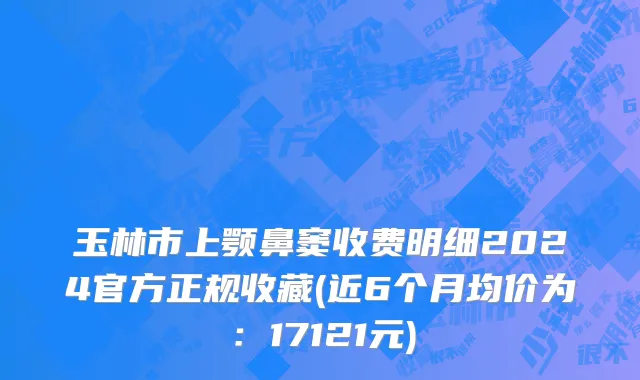 玉林市上颚鼻窦收费明细2024官方正规收藏(近6个月均价为：17121元)