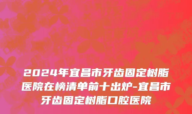 2024年宜昌市牙齿固定树脂医院在榜清单前十出炉-宜昌市牙齿固定树脂口腔医院