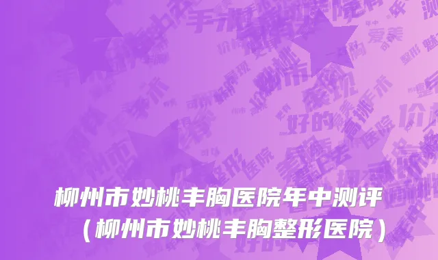 柳州市妙桃丰胸医院年中测评（柳州市妙桃丰胸整形医院）