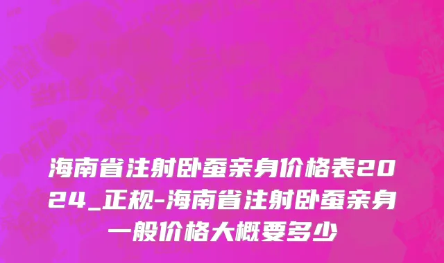 海南省注射卧蚕亲身价格表2024_正规-海南省注射卧蚕亲身一般价格大概要多少